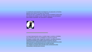 La vestimenta está basada en la elegancia y la seducción, el hombre
aparece muy varonil y la mujer muy sensual.
Siempre de saco y pantalón de vestir, el varón arrabalero puede optar
por camisa con corbata o moño. También traje con uso de tiradores
para sujetar el pantalón. No usar jeans ni zapatillas.
La mujer habitualmente viste un vestido negro o camisa y minifalda,
con el distintivo sello de un portaligas en una de sus piernas.
Sin llegar a mostrar nada, “sugerir sin mostrar”; se utilizan escotes y
vestimenta ajustada que resalte la figura femenina, pero es
importante que la vestimenta femenina a pesar de mostrar las curvas
debe permitir moverse libremente por la pista de baile.
Los vestidos con largos tajos permiten esta combinación entre
sensualidad y libertad para moverse
 