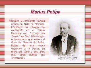 Marius Petipa Bailarín y coreógrafo francés nacido en 1818 en Marsella. Comienza su carrera de coreógrafo en el Teatro Marinsky con  "La hija del Faraón"  en San Petersburgo, obteniendo un gran éxito y el título de Maestro de Ballet. Petipa da una nueva expresión a la Danza. Se retira en 1904 y dos años más tarde publica sus  "Memorias" . 