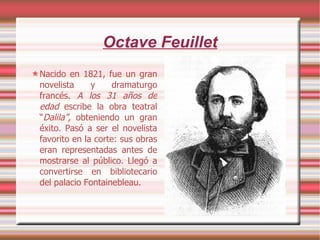 Octave Feuillet Nacido en 1821, fue un gran novelista y dramaturgo francés.  A los 31 años de edad  escribe la obra teatral “ Dalila”,  obteniendo un gran éxito. Pasó a ser el novelista favorito en la corte: sus obras eran representadas antes de mostrarse al público. Llegó a convertirse en bibliotecario del palacio Fontainebleau. 