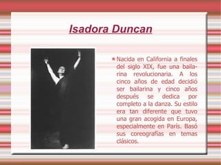 Isadora Duncan Nacida en California a finales del siglo XIX, fue una baila-rina revolucionaria. A   los   cinco años de edad decidió ser bailarina y cinco años después se dedica por completo a la danza. Su estilo era tan diferente que tuvo una gran acogida en Europa, especialmente en París. Basó sus coreografías en temas clásicos. 