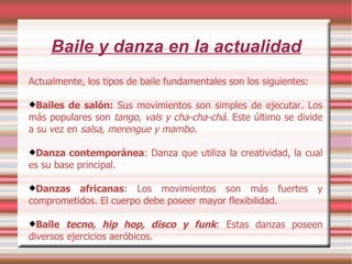 Baile y danza en la actualidad Actualmente, los tipos de baile fundamentales son los siguientes: Bailes de salón:  Sus movimientos son simples de ejecutar. Los más populares son  tango, vals y cha-cha-chá . Este último se divide a su vez en  salsa, merengue y mambo . Danza contemporánea : Danza que utiliza la creatividad, la cual es su base principal. Danzas africanas : Los movimientos son más fuertes y comprometidos. El cuerpo debe poseer mayor flexibilidad. Baile  tecno, hip hop, disco y funk : Estas danzas poseen diversos ejercicios aeróbicos. 