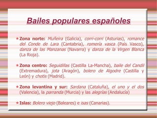 Bailes populares españoles Zona norte:  Muñeira  (Galicia),  corri-corri  (Asturias),  romance del Conde de Lara  (Cantabria),  romería vasca  (País Vasco),  danza de las Manzanas  (Navarra) y  danza de la Virgen Blanca  (La Rioja). Zona centro:  Seguidillas  (Castilla La-Mancha),  baile del Candil  (Extremadura),  jota  (Aragón),  bolero de Algodre  (Castilla y León) y  chotis  (Madrid). Zona levantina y sur:   Sardana  (Cataluña),  el uno y el dos  (Valencia), la  parranda  (Murcia) y las  alegrías  (Andalucía)‏ Islas:  Bolero viejo  (Baleares) e   isas  (Canarias). 