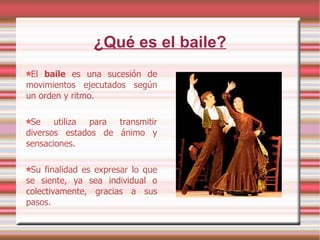 ¿Qué es el baile? El  baile  es una sucesión de movimientos ejecutados según un orden y ritmo. Se utiliza para transmitir diversos estados de ánimo y sensaciones. Su finalidad es expresar lo que se siente, ya sea individual o colectivamente, gracias a sus pasos. 