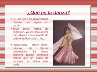 ¿Qué es la danza? Es una serie de movimientos rítmicos que siguen un patrón. Sirve como forma de expresión, ya sea para adorar a los dioses, como sentido de culto o de tipo social... etc. Proporciona  placer físico, además de efectos psicológicos. La danza colectiva puede conseguir incluso que un grupo de personas se sienta más unida. 