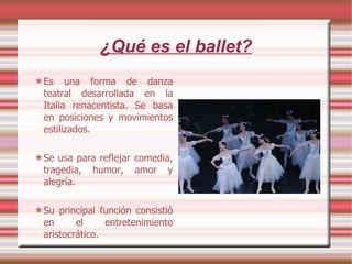 ¿Qué es el ballet? Es una forma de danza teatral desarrollada en la Italia renacentista. Se basa en posiciones y movimientos estilizados. Se usa para reflejar comedia, tragedia, humor, amor y alegría. Su principal función consistió en el entretenimiento aristocrático. 