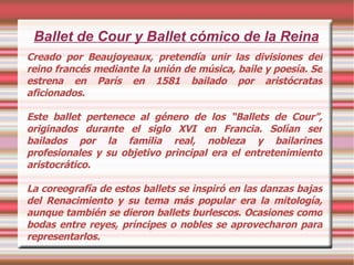 Ballet de Cour y Ballet cómico de la Reina Creado por Beaujoyeaux, pretendía unir las divisiones del reino francés mediante la unión de música, baile y poesía. Se estrena en París en 1581 bailado por aristócratas aficionados. Este ballet pertenece al género de los “Ballets de Cour”, originados durante el siglo XVI en Francia. Solían ser bailados por la familia real, nobleza y bailarines profesionales y su objetivo principal era el entretenimiento aristocrático. La coreografía de estos ballets se inspiró en las danzas bajas del Renacimiento y su tema más popular era la mitología, aunque también se dieron ballets burlescos. Ocasiones como bodas entre reyes, príncipes o nobles se aprovecharon para representarlos. 