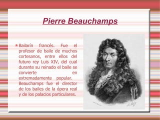 Pierre Beauchamps Bailarín francés. Fue el profesor de baile de muchos cortesanos, entre ellos del futuro rey Luis XIV, del cual durante su reinado el baile se convierte en extremadamente popular.  Beauchamps fue el director de los bailes de la ópera real y de los palacios particulares. 
