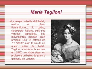 María Taglioni La mayor estrella del ballet, nacida en pleno Romanticismo. Su padre, coreógrafo  italiano, pulió sus virtudes especiales. Sus movimientos poseían gran armonía. Con  el estreno de  “La Sílfide ” inició la era de un nuevo estilo de ballet. Taglioni abandona la escena en 1847, convirtiéndose en profesora de bailes de salón y gimnasia en Londres. 