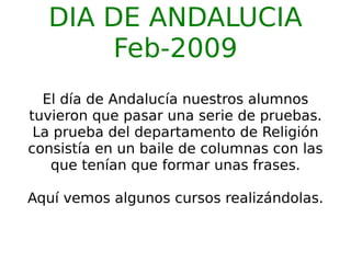 DIA DE ANDALUCIA Feb-2009 El día de Andalucía nuestros alumnos tuvieron que pasar una serie de pruebas. La prueba del departamento de Religión consistía en un baile de columnas con las que tenían que formar unas frases. Aquí vemos algunos cursos realizándolas. 