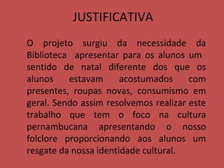 JUSTIFICATIVA O projeto surgiu da necessidade da Biblioteca  apresentar para os alunos um  sentido de natal diferente dos que os alunos estavam acostumados com presentes, roupas novas, consumismo em geral. Sendo assim resolvemos realizar este trabalho que tem o foco na cultura pernambucana apresentando o nosso folclore proporcionando aos alunos um resgate da nossa identidade cultural. 