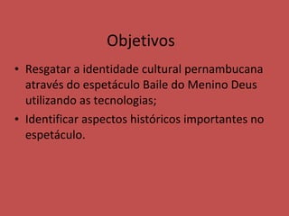 Resgatar a identidade cultural pernambucana através do espetáculo Baile do Menino Deus utilizando as tecnologias; Identificar aspectos históricos importantes no espetáculo. Objetivos 