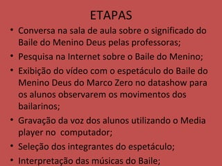 ETAPAS Conversa na sala de aula sobre o significado do Baile do Menino Deus pelas professoras; Pesquisa na Internet sobre o Baile do Menino; Exibição do vídeo com o espetáculo do Baile do Menino Deus do Marco Zero no datashow para os alunos observarem os movimentos dos bailarinos; Gravação da voz dos alunos utilizando o Media player no  computador; Seleção dos integrantes do espetáculo; Interpretação das músicas do Baile; 
