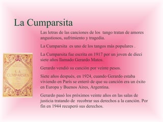 La Cumparsita
Las letras de las canciones de los tango tratan de amores
angustiosos, sufrimiento y tragedia.
La Cumparsita es uno de los tangos más populares .
La Cumparsita fue escrita en 1917 por un joven de dieci
siete años llamado Gerardo Matos.
Gerardo vendió su canción por veinte pesos.
Siete años después, en 1924, cuando Gerardo estaba
viviendo en París se enteró de que su canción era un éxito
en Europa y Buenos Aires, Argentina.
Gerardo pasó los próximos veinte años en las salas de
justicia tratando de recobrar sus derechos a la canción. Por
fin en 1944 recuperó sus derechos.

 
