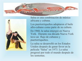 Salsa es una combinación de música
africana y cubana.
Los puertorriqueños adoptaron el baile
afro-cubano como parte de su cultura.
En 1960, la salsa emergió en Nueva
York. Durante esa década Nueva York
tuvo un flujo de cubanos y
puertorriqueños.
La salsa se desarrolló en los Estados
Unidos después de ganar favor en la
película “Salsa” en 1973. La salsa
progresó por todo el mundo después de
los sententas.

 