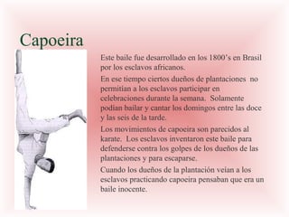 Capoeira
Este baile fue desarrollado en los 1800’s en Brasil
por los esclavos africanos.
En ese tiempo ciertos dueños de plantaciones no
permitían a los esclavos participar en
celebraciones durante la semana. Solamente
podían bailar y cantar los domingos entre las doce
y las seis de la tarde.
Los movimientos de capoeira son parecidos al
karate. Los esclavos inventaron este baile para
defenderse contra los golpes de los dueños de las
plantaciones y para escaparse.
Cuando los dueños de la plantación veían a los
esclavos practicando capoeira pensaban que era un
baile inocente.

 