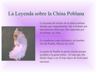 La Leyenda sobre la China Poblana
La leyenda del disfraz de la china poblana
insinúa que originalmente .fue d.iseñado por
una princesa china que .fue capturada por
los piratas en Asia.
La vendieron como sirvienta a un hombre
rico de Puebla, México en 1620.
La gente de Puebla la quería mucho porque
ayudaba a la gente pobre. El traje que ella
diseño llegó a ser el traje típico de festividad
nacional.

 