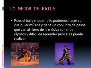 LO MEJOR DE BAILE
 Pues el baile moderno lo podemos hacer con
cualquier música y tiene un conjunto de pasos
que van al ritmo de la música son muy
rápidos y difícil de aprender pero si se puede
realizar.
 
