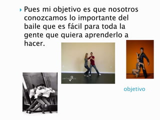 objetivo
 Pues mi objetivo es que nosotros
conozcamos lo importante del
baile que es fácil para toda la
gente que quiera aprenderlo a
hacer.
 