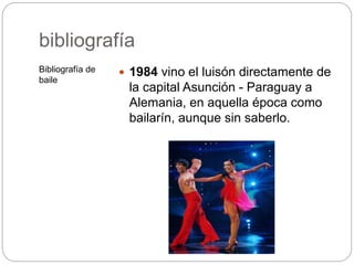 bibliografía
Bibliografía de
baile
 1984 vino el luisón directamente de
la capital Asunción - Paraguay a
Alemania, en aquella época como
bailarín, aunque sin saberlo.
 