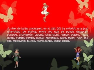 A nivel de bailes populares, en el siglo XX ha existido una gran
diversidad de estilos, entre los que se puede destacar:
foxtrot, charlestón, claqué, chachachá, tango, bolero, paso
doble, rumba, samba, conga, merengue, salsa, twist, rock and
roll, moonwalk, hustle, break dance, entre otros.
 