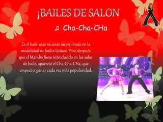 Es el baile más reciente incorporado en la
modalidad de bailes latinos. Poco después
que el Mambo fuese introducido en las salas
de baile, apareció el Cha-Cha-CHa, que
empezó a ganar cada vez más popularidad.
♫ Cha-Cha-CHa
 