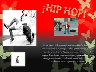 Es un tipo de baile que surgió en Estados Unidos durante la
década de los sesenta, acompañando el género musical que lleva
su mismo nombre, hip hop. Se caracteriza por ser un baile
cargado de contenido hispanoamericano y afroamericano ya que
su origen es en barrios populares de Nueva York. A través de
este baile se intenta representar la libertad
 