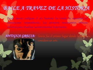 Desde épocas antiguas el ser humano ha tenido la necesidad de
comunicarse corporalmente. Los primeros movimientos rítmicos
sirvieron para ritualizar acontecimientos importantes.
Grecia fue el primer lugar donde la danza se
considera un arte.
 