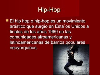 Hip-HopHip-Hop
 El hip hop o hip-hop es un movimientoEl hip hop o hip-hop es un movimiento
artístico que surgío en Esta`os Unidos aartístico que surgío en Esta`os Unidos a
finales de los años 1960 en lasfinales de los años 1960 en las
comunidades afroamericanas ycomunidades afroamericanas y
latinoamericanas de barrios populareslatinoamericanas de barrios populares
neoyorquinos.neoyorquinos.
 