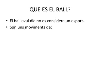 QUE ES EL BALL?
• El ball avui dia no es considera un esport.
• Son uns moviments de: