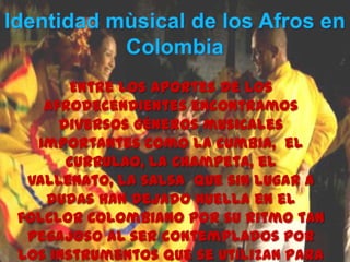 Entre los aportes de los
Afrodecendientes encontramos
diversos géneros musicales
importantes como la cumbia, el
currulao, la champeta, el
vallenato, la salsa que sin lugar a
dudas han dejado huella en el
folclor Colombiano por su ritmo tan
pegajoso al ser contemplados por
los instrumentos que se utilizan para