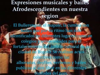  El Bullerengue, el mapale, la cumbia son
bailes que por su ritmo han sido
identificados en diferentes lugares como en
colegios y universidades para el
fortalecimiento del ámbito cultural de la
ciudad de Bogotá. Se realizan actos
colectivos como las
alboradas, desfiles, verbenas y bailes
publicos al aire libre en las diferentes
ciudades del pais.