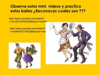 Observa estos mini videos y practica
 estos bailes ¿Reconoces cuales son ???
http://www.youtube.com/watch?
v=oLcEA7cWdAQ&feature=relmfu

http://www.youtube.com/watch?
v=wWNc4O1mtGc&feature=relmfu
 