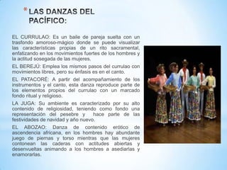 *
EL CURRULAO: Es un baile de pareja suelta con un
trasfondo amoroso-mágico donde se puede visualizar
las características propias de un rito sacramental,
enfatizando en los movimientos fuertes de los hombres y
la actitud sosegada de las mujeres.

EL BEREJÚ: Emplea los mismos pasos del currulao con
movimientos libres, pero su énfasis es en el canto.
EL PATACORÉ: A partir del acompañamiento de los
instrumentos y el canto, esta danza reproduce parte de
los elementos propios del currulao con un marcado
fondo ritual y religioso.

LA JUGA: Su ambiente es caracterizado por su alto
contenido de religiosidad, teniendo como fondo una
representación del pesebre y
hace parte de las
festividades de navidad y año nuevo.
EL ABOZAO: Danza de contenido erótico de
ascendencia africana, en los hombres hay abundante
juego de piernas y torso mientras que las mujeres
contonean las caderas con actitudes abiertas y
desenvueltas animando a los hombres a asediarlas y
enamorarlas.

 