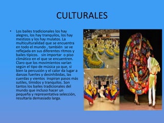 CULTURALES
• Los bailes tradicionales los hay
alegres, los hay tranquilos, los hay
mestizos y los hay mulatos. La
multiculturalidad que se encuentra
en todo el mundo , también se ve
reflejada en sus diferentes ritmos y
bailes típicos. sin importar o piso
climático en el que se encuentren.
Claro que los movimientos varían
según el tipo de música ya que, si
bien la percusión y el calor da lugar a
danzas fuertes y desinhibidas, las
cuerdas y vientos inspiran pasos más
sutiles, tímidos y tranquilos. Son
tantos los bailes tradicionales del
mundo que incluso hacer un
pequeña y representativa selección,
resultaría demasiado larga.
 