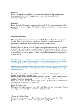 Pasodoble:
Danza española, de compás binario, derivada de la marcha. En el acompañamiento
musical, cuando hay más de una guitarra, se busca imitar los acordes de los
instrumentos españoles
Chamamé:
Ritmo derivado del chamamé maceta (lento), oriundo de Corrientes, y éste de la polca
paraguaya. La danza en el paso difiere de la practicada en Corrientes y otras provincias
argentinas...
Región de Magallanes:
El investigador folclórico costumbrista, Mario Isidro Romero, ha realizado numerosos
estudios sobre las tradiciones del extremo sur. En esta ocasión reproducimos los
capítulos del libro Raíces Magallánicasdedicados al baile y la danza.
Inicia el relato con la descripción de rituales y acompañamiento musical de los pueblos
originarios: kaweskar, yaganes, onas y tehuelches. Para continuar con los ritos de los
colonos, quetres días antes de instalarse en tierras magallánicasya celebraban dentro de
la goleta Ancud las Fiestas Patrias de 1843, "Destapándose un barril de vino y bailando
algunas cuecas...".
La vestimenta gaucha era la norma del colono, vistiendo boina con pañuelo al cuello, faja de
lana tejida a telar sobre el cinturón, bombachas y bota acordeón o tamangos para las faenas
del campo. Estos atuendos aún son utilizados en los sectores rurales de la comuna.
La gastronomía, en donde destaca el asado de cordero al palo parado junto con el ñaco o pavo
de harina tostada salado y el mate amargo, era lo típico de esos años. Tradiciones que llegan
hasta el día de hoy.
Conocer la gastronomía de un pueblo, los hábitos y variantes de su cocina, permite aprender y
entender su idiosincrasia y modos de vida.
Rescatando viejas recetas de las comunidades aborígenes, sumadas a la fuerte influencia recibida
después de la llegada de los pioneros europeos, hemos recopilado platos que conforman un
muestrario culinario de la Patagonia.
Carnes rojas y blancas, pescados, mariscos, dulces, postres y ahumados, para experimentar en la
cocina y acercarse más al sabor de estas tierras.
Pierna de Capón Asada
Se le quita toda la grasa, algunas veces se la puede dejar adobada, con estragón, vinagre,
ajo, orégano, si no se lo deja en vino blanco. Después al otro...
Pierna de Cordero rellena
Descarozar las aceitunas y cortarlas en trocitos, mezclarlas con la cebolla y el ajo
picados y rehogados en aceite de oliva. Agregar el perejil picado...
 