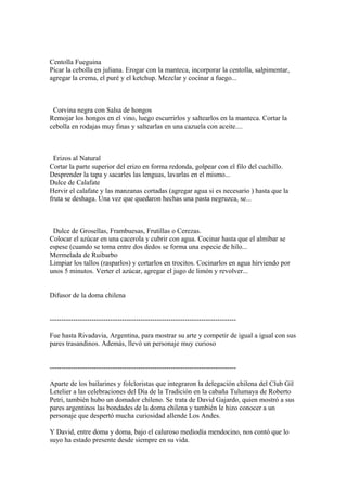 Centolla Fueguina
Picar la cebolla en juliana. Erogar con la manteca, incorporar la centolla, salpimentar,
agregar la crema, el puré y el ketchup. Mezclar y cocinar a fuego...
Corvina negra con Salsa de hongos
Remojar los hongos en el vino, luego escurrirlos y saltearlos en la manteca. Cortar la
cebolla en rodajas muy finas y saltearlas en una cazuela con aceite....
Erizos al Natural
Cortar la parte superior del erizo en forma redonda, golpear con el filo del cuchillo.
Desprender la tapa y sacarles las lenguas, lavarlas en el mismo...
Dulce de Calafate
Hervir el calafate y las manzanas cortadas (agregar agua si es necesario ) hasta que la
fruta se deshaga. Una vez que quedaron hechas una pasta negruzca, se...
Dulce de Grosellas, Frambuesas, Frutillas o Cerezas.
Colocar el azúcar en una cacerola y cubrir con agua. Cocinar hasta que el almíbar se
espese (cuando se toma entre dos dedos se forma una especie de hilo...
Mermelada de Ruibarbo
Limpiar los tallos (rasparlos) y cortarlos en trocitos. Cocinarlos en agua hirviendo por
unos 5 minutos. Verter el azúcar, agregar el jugo de limón y revolver...
Difusor de la doma chilena
--------------------------------------------------------------------------------
Fue hasta Rivadavia, Argentina, para mostrar su arte y competir de igual a igual con sus
pares trasandinos. Además, llevó un personaje muy curioso
--------------------------------------------------------------------------------
Aparte de los bailarines y folcloristas que integraron la delegación chilena del Club Gil
Letelier a las celebraciones del Día de la Tradición en la cabaña Tulumaya de Roberto
Petri, también hubo un domador chileno. Se trata de David Gajardo, quien mostró a sus
pares argentinos las bondades de la doma chilena y también le hizo conocer a un
personaje que despertó mucha curiosidad allende Los Andes.
Y David, entre doma y doma, bajo el caluroso mediodía mendocino, nos contó que lo
suyo ha estado presente desde siempre en su vida.
 