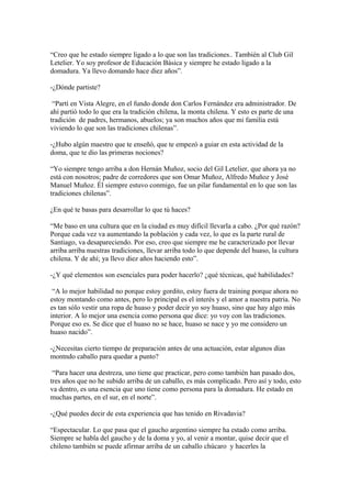 “Creo que he estado siempre ligado a lo que son las tradiciones.. También al Club Gil
Letelier. Yo soy profesor de Educación Básica y siempre he estado ligado a la
domadura. Ya llevo domando hace diez años”.
-¿Dónde partiste?
“Partí en Vista Alegre, en el fundo donde don Carlos Fernández era administrador. De
ahí partió todo lo que era la tradición chilena, la monta chilena. Y esto es parte de una
tradición de padres, hermanos, abuelos; ya son muchos años que mi familia está
viviendo lo que son las tradiciones chilenas”.
-¿Hubo algún maestro que te enseñó, que te empezó a guiar en esta actividad de la
doma, que te dio las primeras nociones?
“Yo siempre tengo arriba a don Hernán Muñoz, socio del Gil Letelier, que ahora ya no
está con nosotros; padre de corredores que son Omar Muñoz, Alfredo Muñoz y José
Manuel Muñoz. Él siempre estuvo conmigo, fue un pilar fundamental en lo que son las
tradiciones chilenas”.
¿En qué te basas para desarrollar lo que tú haces?
“Me baso en una cultura que en la ciudad es muy difícil llevarla a cabo. ¿Por qué razón?
Porque cada vez va aumentando la población y cada vez, lo que es la parte rural de
Santiago, va desapareciendo. Por eso, creo que siempre me he caracterizado por llevar
arriba arriba nuestras tradiciones, llevar arriba todo lo que depende del huaso, la cultura
chilena. Y de ahí; ya llevo diez años haciendo esto”.
-¿Y qué elementos son esenciales para poder hacerlo? ¿qué técnicas, qué habilidades?
“A lo mejor habilidad no porque estoy gordito, estoy fuera de training porque ahora no
estoy montando como antes, pero lo principal es el interés y el amor a nuestra patria. No
es tan sólo vestir una ropa de huaso y poder decir yo soy huaso, sino que hay algo más
interior. A lo mejor una esencia como persona que dice: yo voy con las tradiciones.
Porque eso es. Se dice que el huaso no se hace, huaso se nace y yo me considero un
huaso nacido”.
-¿Necesitas cierto tiempo de preparación antes de una actuación, estar algunos días
montndo caballo para quedar a punto?
“Para hacer una destreza, uno tiene que practicar, pero como también han pasado dos,
tres años que no he subido arriba de un caballo, es más complicado. Pero así y todo, esto
va dentro, es una esencia que uno tiene como persona para la domadura. He estado en
muchas partes, en el sur, en el norte”.
-¿Qué puedes decir de esta experiencia que has tenido en Rivadavia?
“Espectacular. Lo que pasa que el gaucho argentino siempre ha estado como arriba.
Siempre se habla del gaucho y de la doma y yo, al venir a montar, quise decir que el
chileno también se puede afirmar arriba de un caballo chúcaro y hacerles la
 