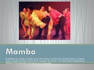 El mambo fue creado a finales de los años 30 por los hermanos Israel Cachao y Orestes
Lopez, cuando formaban parte de la orquesta de Arcaño y sus Maravillas, acelerando el
danzón e introduciendo una sincopa en la percusión.
 