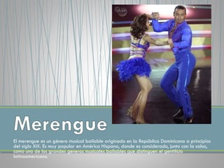 El merengue es un género musical bailable originado en la República Dominicana a principios
del siglo XIX. Es muy popular en América Hispana, donde es considerado, junto con la salsa,
como uno de los grandes generos musicales bailables que distinguen el gentilicio
latinoamericano.
 
