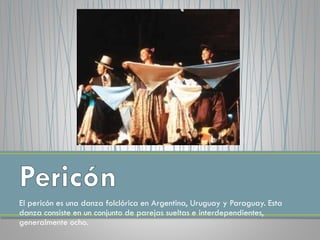 El pericón es una danza folclórica en Argentina, Uruguay y Paraguay. Esta
danza consiste en un conjunto de parejas sueltas e interdependientes,
generalmente ocho.
 