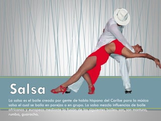 La salsa es el baile creado por gente de habla hispana del Caribe para la música
salsa el cual se baila en parejas o en grupo. La salsa mezcla influencias de baile
africanas y europeas mediante la fusión de los siguientes bailes: son, son montuno,
rumba, guaracha.
 