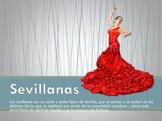 Las sevillanas son un cante y baile típico de Sevilla, que se cantan y se bailan en las
distintas ferias que se celebran por parte de la comunidad andaluza , sobre todo
en la Feria de Abril de Sevilla o en la romería de El Rocío
 