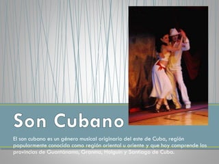 El son cubano es un género musical originario del este de Cuba, región
popularmente conocida como región oriental u oriente y que hoy comprende las
provincias de Guantánamo, Granma, Holguín y Santiago de Cuba.
 