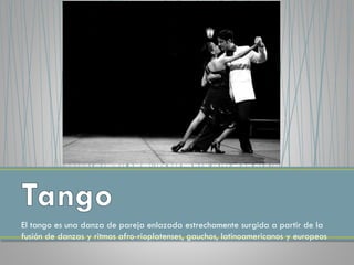 El tango es una danza de pareja enlazada estrechamente surgida a partir de la
fusión de danzas y ritmos afro-rioplatenses, gauchos, latinoamericanos y europeos
 