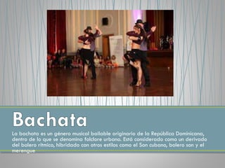La bachata es un género musical bailable originario de la República Dominicana,
dentro de lo que se denomina folclore urbano. Está considerado como un derivado
del bolero rítmico, hibridado con otros estilos como el Son cubano, bolero son y el
merengue
 