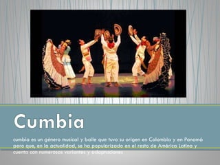 cumbia es un género musical y baile que tuvo su origen en Colombia y en Panamá
pero que, en la actualidad, se ha popularizado en el resto de América Latina y
cuenta con numerosas variantes y adaptaciones
 