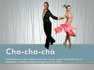 Chachachá es un ritmo originario de Cuba creado a partir del danzón por el
compositor y violinista habanero Enrique Jorrín en 1953.
 