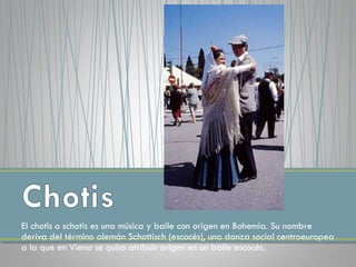 El chotis o schotis es una música y baile con origen en Bohemia. Su nombre
deriva del término alemán Schottisch (escocés), una danza social centroeuropea
a la que en Viena se quiso atribuir origen en un baile escocés.
 