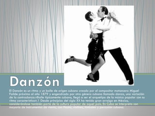 El Danzón es un ritmo y un baile de origen cubano creado por el compositor matancero Miguel
Faílde próximo al año 1879 y engendrado por otro género cubano llamado danza, una variación
de la contradanza.«Baile típicamente cubano, llegó a ser el arquetipo de la música popular con su
ritmo característico».1 Desde principios del siglo XX ha tenido gran arraigo en México,
considerándose también parte de la cultura popular de aquel país. En Cuba se interpreta con
mayoría de instrumentos de viento, con flauta, violines, timbales y percusión cubana.
 
