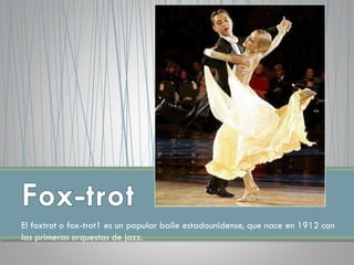 El foxtrot o fox-trot1 es un popular baile estadounidense, que nace en 1912 con
las primeras orquestas de jazz.
 